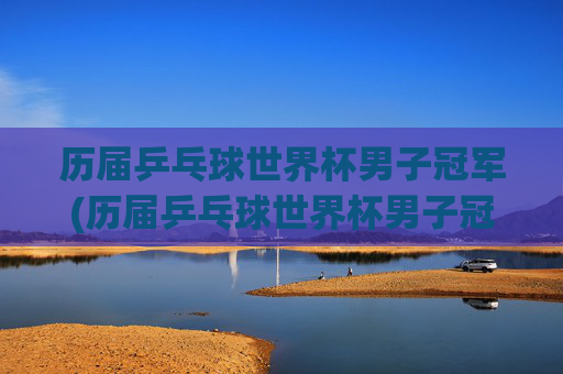 历届乒乓球世界杯男子冠军(历届乒乓球世界杯男子冠军)历届乒乓球世界杯男子冠军