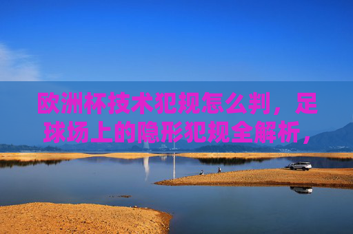 欧洲杯技术犯规怎么判，足球场上的隐形犯规全解析，欧洲杯技术犯规怎么判，隐形犯规全解析