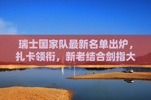 瑞士国家队最新名单出炉,扎卡领衔,新老结合剑指大赛佳绩,瑞士国家队最新名单,扎卡领衔新老结合 剑指大赛佳绩