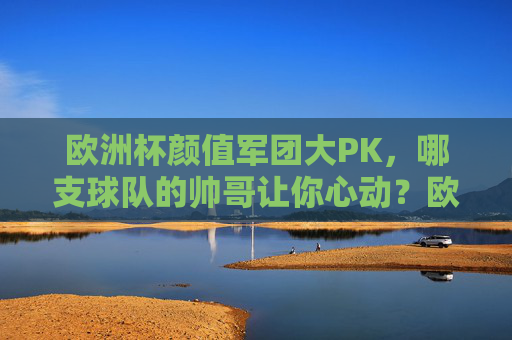 欧洲杯颜值军团大PK，哪支球队的帅哥让你心动？欧洲杯颜值军团大PK，哪支球队的帅哥让你心动？
