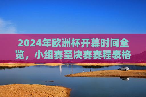 2024年欧洲杯开幕时间全览，小组赛至决赛赛程表格图解析，2024年欧洲杯赛程全览，小组赛至决赛表格图解析