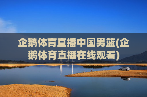 企鹅体育直播中国男篮(企鹅体育直播在线观看)