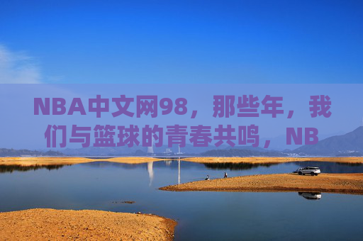 NBA中文网98,那些年,我们与篮球的青春共鸣,NBA中文网98,那些年,篮球的青春共鸣
