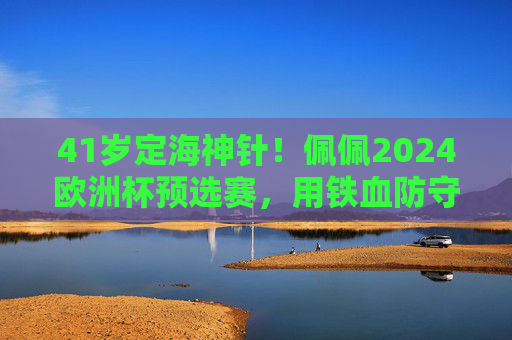 41岁定海神针！佩佩2024欧洲杯预选赛，用铁血防守书写不老传奇，41岁定海神针佩佩，欧洲杯预选赛铁血防守书写不老传奇
