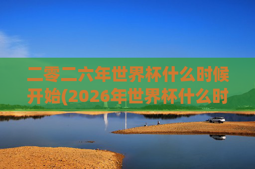 二零二六年世界杯什么时候开始(2026年世界杯什么时候开始)