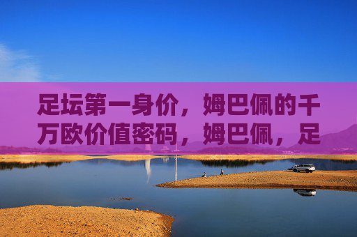 足坛第一身价，姆巴佩的千万欧价值密码，姆巴佩，足坛第一身价的千万欧价值密码