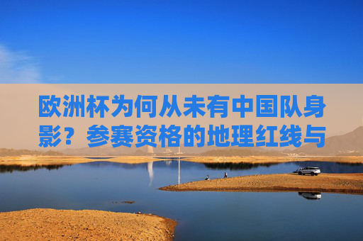 欧洲杯为何从未有中国队身影？参赛资格的地理红线与赛事规则解析，欧洲杯为何不见中国队身影？地理红线与赛事规则解析