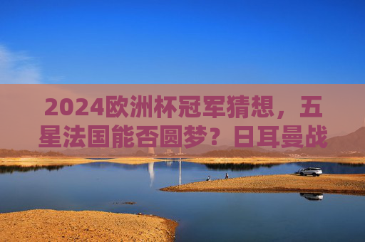 2024欧洲杯冠军猜想，五星法国能否圆梦？日耳曼战车与黑马谁将突围？2024欧洲杯冠军猜想，五星法国圆梦？日耳曼战车与黑马谁能突围？