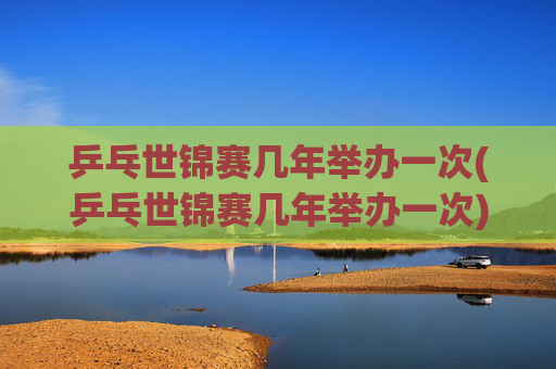 乒乓世锦赛几年举办一次(乒乓世锦赛几年举办一次)