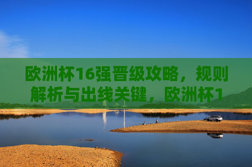 欧洲杯16强晋级攻略，规则解析与出线关键，欧洲杯16强晋级攻略，规则解析与出线关键