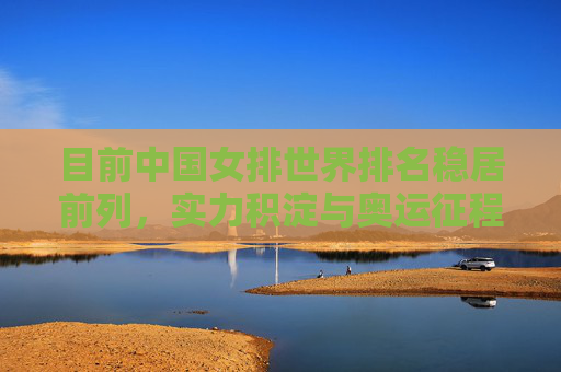 目前中国女排世界排名稳居前列，实力积淀与奥运征程的新起点，中国女排，实力积淀稳前列 奥运征程启新篇