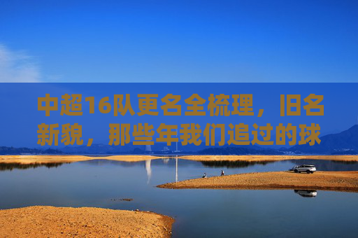 中超16队更名全梳理,旧名新貌,那些年我们追过的球队变迁,中超16队更名变迁,旧名新貌,那些年的球队记忆
