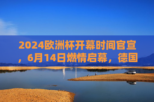 2024欧洲杯开幕时间官宣，6月14日燃情启幕，德国迎来足球盛宴，2024欧洲杯6月14日德国燃情启幕