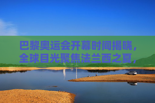 巴黎奥运会开幕时间揭晓，全球目光聚焦法兰西之夏，巴黎奥运会开幕时间揭晓，全球聚焦法兰西之夏