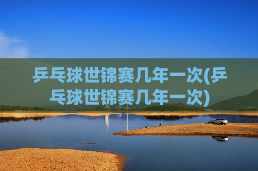 乒乓球世锦赛几年一次(乒乓球世锦赛几年一次)