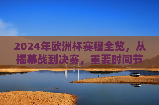 2024年欧洲杯赛程全览,从揭幕战到决赛,重要时间节点一文掌握,2024年欧洲杯赛程,揭幕战到决赛时间节点全掌握