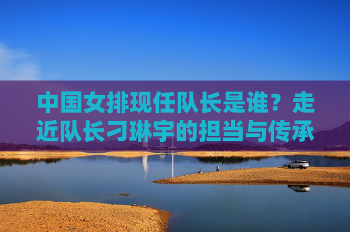 中国女排现任队长是谁？走近队长刁琳宇的担当与传承，中国女排队长刁琳宇，担当与传承的坚守