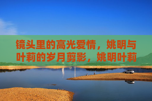 镜头里的高光爱情,姚明与叶莉的岁月剪影,姚明叶莉,镜头里的高光爱情岁月剪影