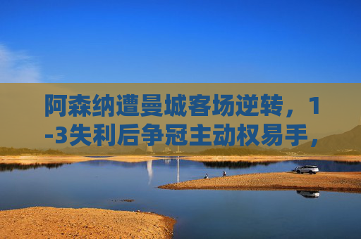 阿森纳遭曼城客场逆转，1-3失利后争冠主动权易手，阿森纳1-3遭曼城逆转，争冠主动权易手