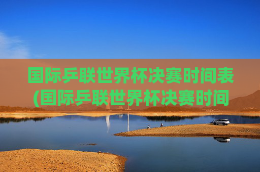 国际乒联世界杯决赛时间表(国际乒联世界杯决赛时间表)