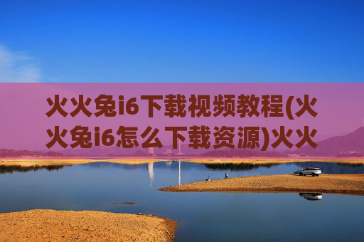 火火兔i6下载视频教程(火火兔i6怎么下载资源)火火兔i6下载视频教程
