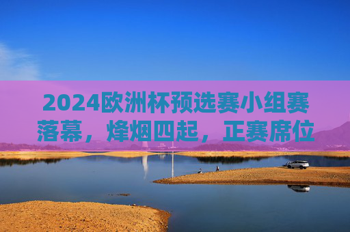 2024欧洲杯预选赛小组赛落幕,烽烟四起,正赛席位尘埃渐定