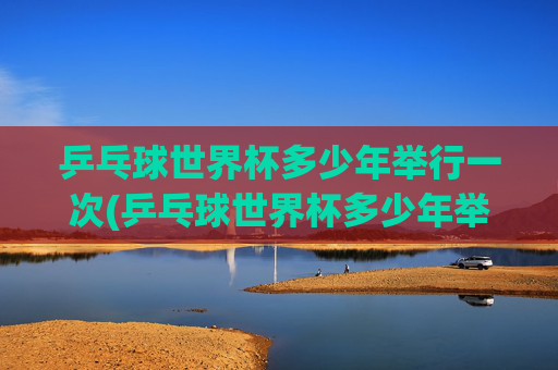 乒乓球世界杯多少年举行一次(乒乓球世界杯多少年举行一次的)