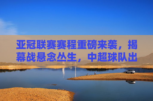 亚冠联赛赛程重磅来袭,揭幕战悬念丛生,中超球队出征在即