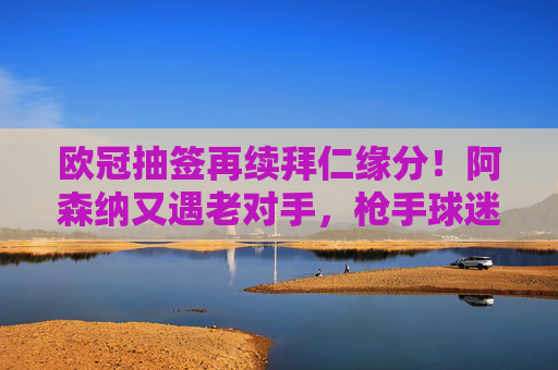 欧冠抽签再续拜仁缘分!阿森纳又遇老对手,枪手球迷,这剧本我熟?