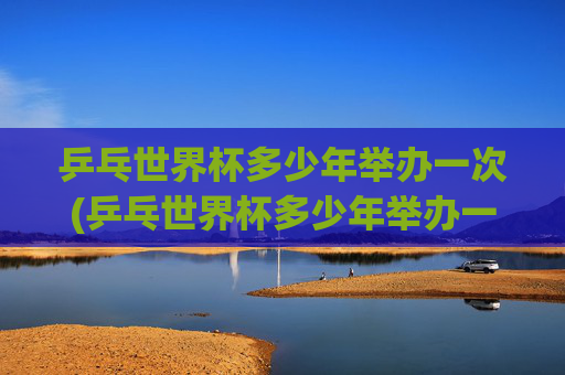 乒乓世界杯多少年举办一次(乒乓世界杯多少年举办一次的)