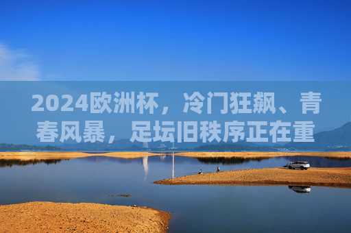 2024欧洲杯，冷门狂飙、青春风暴，足坛旧秩序正在重塑？2024欧洲杯，冷门狂飙青春风暴，足坛旧秩序重塑