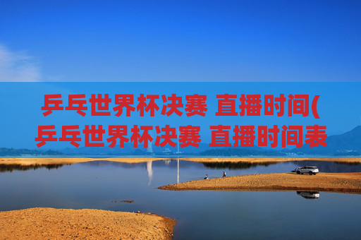 乒乓世界杯决赛 直播时间(乒乓世界杯决赛 直播时间表)