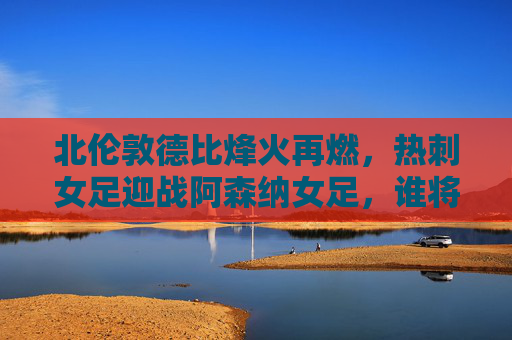 北伦敦德比烽火再燃,热刺女足迎战阿森纳女足,谁将笑傲巅峰?北伦敦德比巅峰对决,热刺女足迎战阿森纳女足