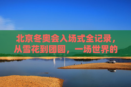 北京冬奥会入场式全记录,从雪花到团圆,一场世界的冰雪之约,北京冬奥会入场式,从雪花到团圆,世界的冰雪之约