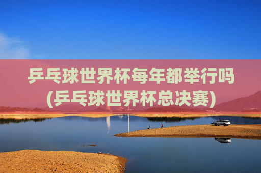 乒乓球世界杯每年都举行吗(乒乓球世界杯总决赛)