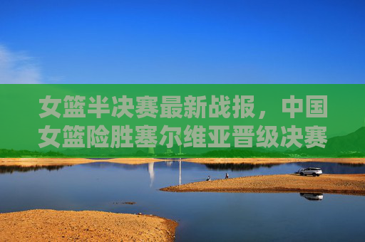 女篮半决赛最新战报，中国女篮险胜塞尔维亚晋级决赛，将与美国队争冠，中国女篮险胜塞尔维亚晋级决赛 将与美国争冠