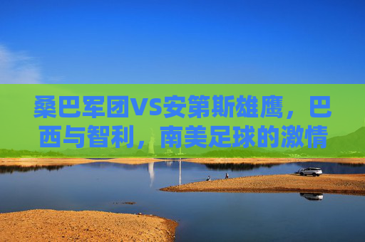 桑巴军团VS安第斯雄鹰,巴西与智利,南美足球的激情碰撞,桑巴军团VS安第斯雄鹰,南美足球激情碰撞