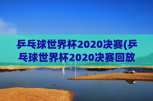 乒乓球世界杯2020决赛(乒乓球世界杯2020决赛回放)