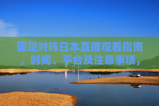 国足对阵日本直播观看指南，时间、平台及注意事项，国足对阵日本直播观看指南，时间、平台及注意事项