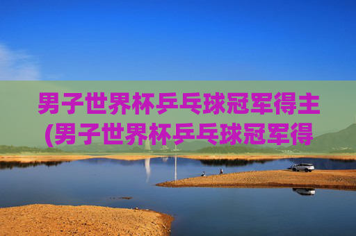 男子世界杯乒乓球冠军得主(男子世界杯乒乓球冠军得主是谁)