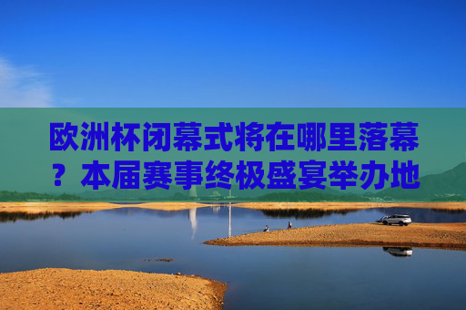 欧洲杯闭幕式将在哪里落幕？本届赛事终极盛宴举办地解析，欧洲杯闭幕式终极盛宴举办地解析