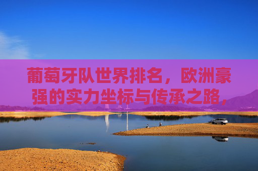 葡萄牙队世界排名，欧洲豪强的实力坐标与传承之路，葡萄牙队，欧洲豪强的实力坐标与传承之路