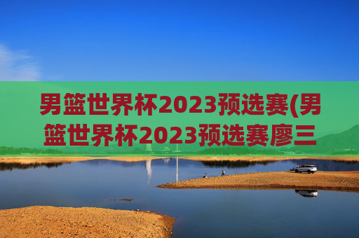 男篮世界杯2023预选赛(男篮世界杯2023预选赛廖三宁)