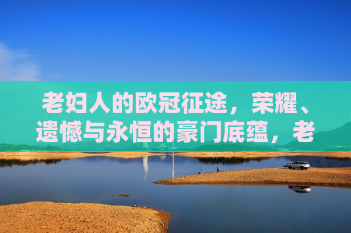 老妇人的欧冠征途，荣耀、遗憾与永恒的豪门底蕴，老妇人欧冠征途，荣耀、遗憾与永恒底蕴