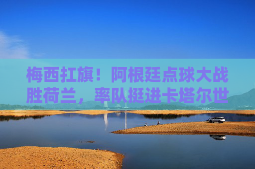 梅西扛旗！阿根廷点球大战胜荷兰，率队挺进卡塔尔世界杯四强，梅西扛旗阿根廷点球胜荷兰晋级世界杯四强