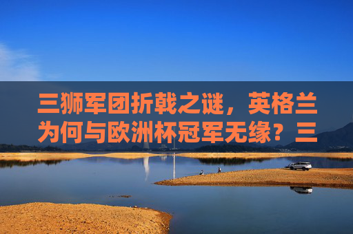 三狮军团折戟之谜，英格兰为何与欧洲杯冠军无缘？三狮军团无缘欧洲杯冠军之谜
