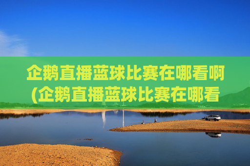企鹅直播蓝球比赛在哪看啊(企鹅直播蓝球比赛在哪看啊视频)