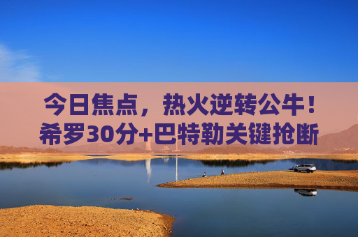 今日焦点,热火逆转公牛!希罗30分+巴特勒关键抢断,东部季后赛席位争夺白热化,热火逆转公牛,希罗30分+巴特勒关键抢断,东部季后赛席争夺白热化