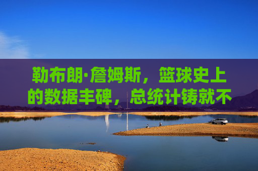勒布朗·詹姆斯，篮球史上的数据丰碑，总统计铸就不朽传奇，勒布朗·詹姆斯，篮球史上的数据丰碑与不朽传奇