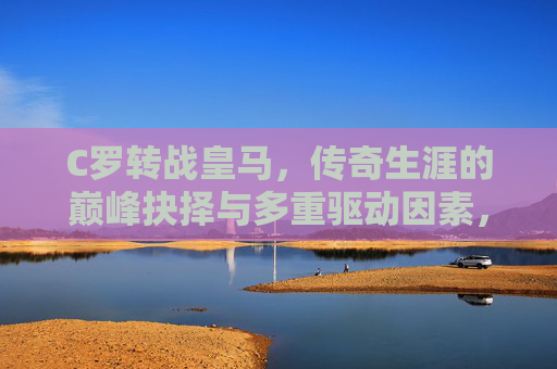 C罗转战皇马，传奇生涯的巅峰抉择与多重驱动因素，C罗转战皇马，传奇生涯的巅峰抉择与多重驱动